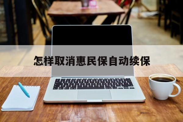 最新怎样取消惠民保自动续保方法分析(最方便真实的北京怎样取消惠民保自动续保业务方法)