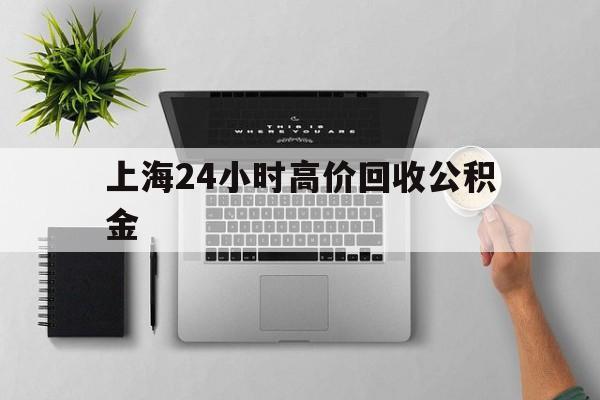 最新上海24小时高价回收公积金方法分析(最方便真实的北京2021年上海公积金怎么提取方法)