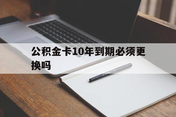 最新公积金卡10年到期必须更换吗方法分析(最方便真实的北京公积金卡太久没用需要激活吗方法)