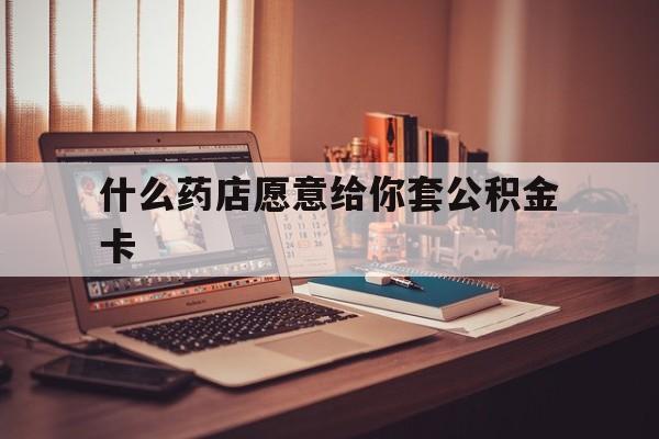 最新什么药店愿意给你套公积金卡方法分析(最方便真实的北京什么药店愿意给你套公积金卡的钱方法)