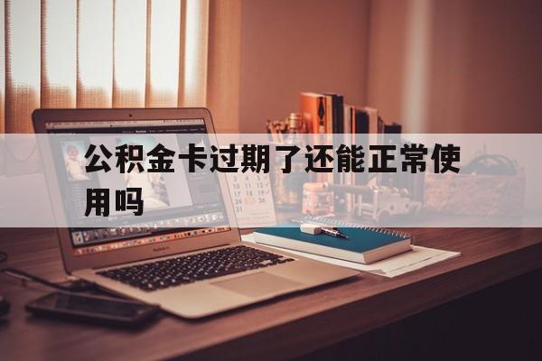 最新公积金卡过期了还能正常使用吗方法分析(最方便真实的北京公积金卡过期了钱还打得上来不?方法)